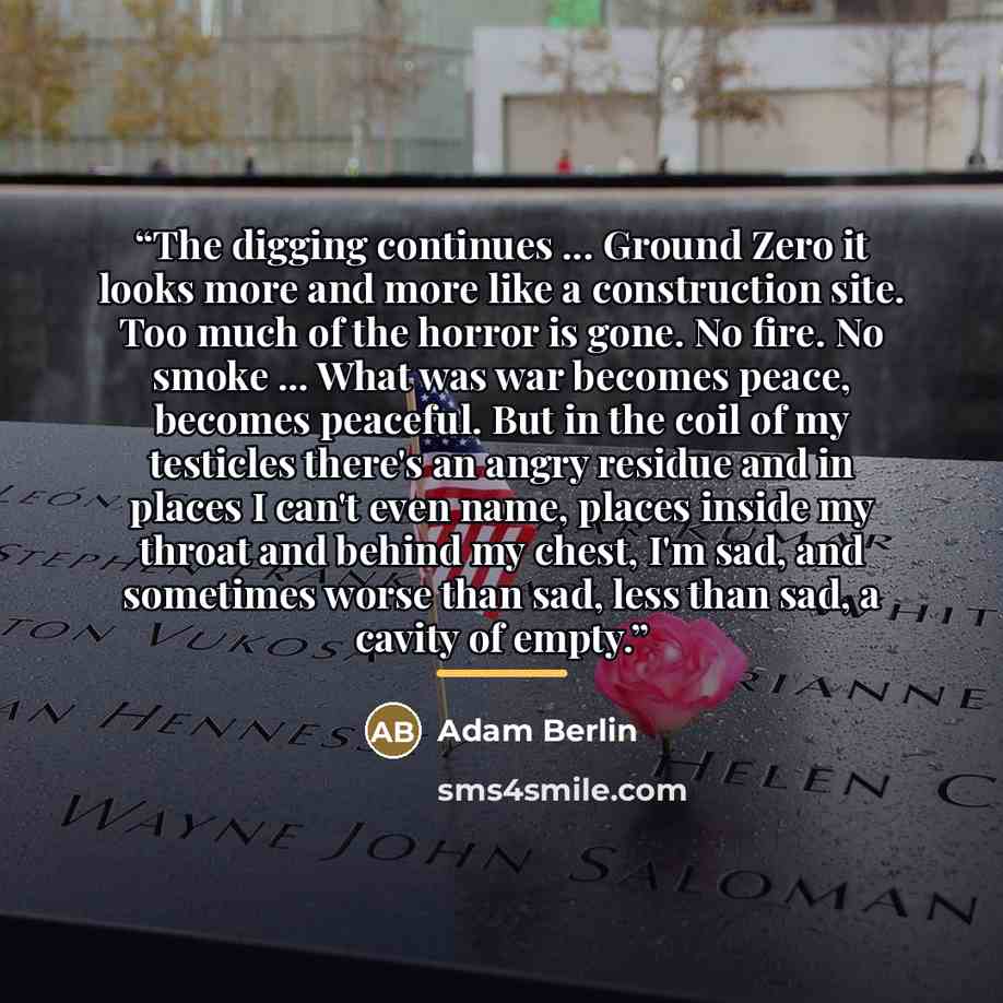 “The digging continues ... Ground Zero it looks more and more like a construction site. Too much of the horror is gone. No fire. No smoke ... What was war becomes peace, becomes peaceful. But in the coil of my testicles there's an angry residue and in places I can't even name, places inside my…” quote by Adam Berlin