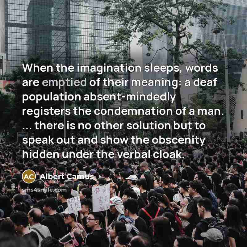 “When the imagination sleeps, words are emptied of their meaning: a deaf population absent-mindedly registers the condemnation of a man. ... there is no other solution but to speak out and show the obscenity hidden under the verbal cloak.” quote by Albert Camus