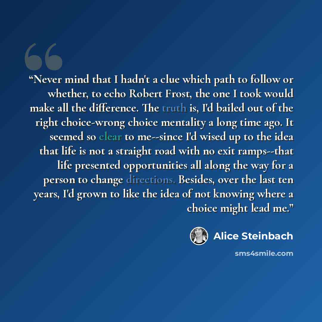 “Never mind that I hadn't a clue which path to follow or whether, to echo Robert Frost, the one I took would make all the difference. The truth is, I'd bailed out of the right choice-wrong choice mentality a long time ago. It seemed so clear to me--since I'd wised up to the idea that life is not a…” quote by Alice Steinbach