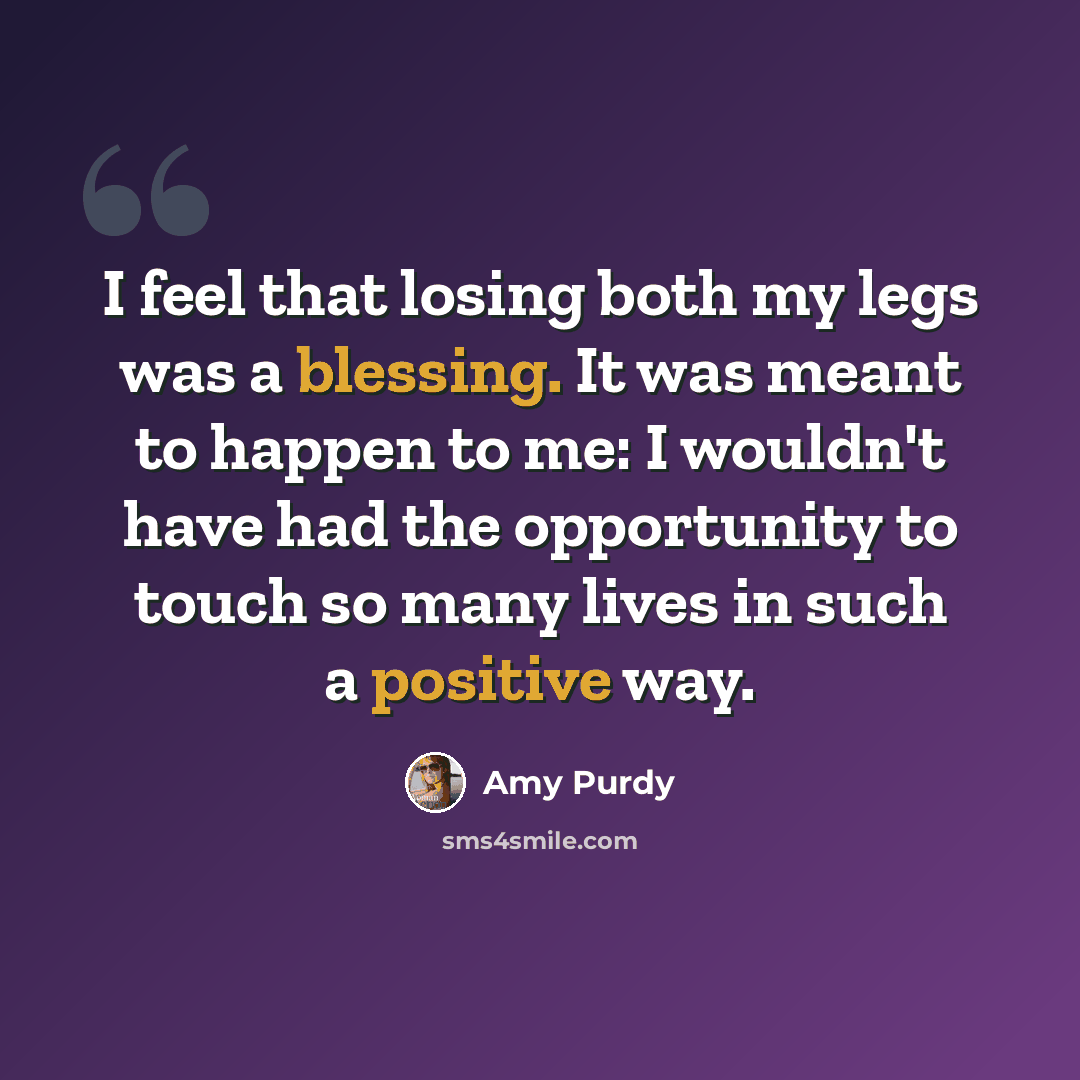“I feel that losing both my legs was a blessing. It was meant to happen to me: I wouldn't have had the opportunity to touch so many lives in such a positive way.” quote by Amy Purdy