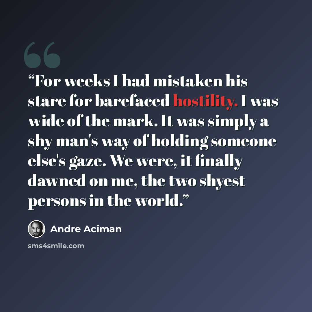 “For weeks I had mistaken his stare for barefaced hostility. I was wide of the mark. It was simply a shy man's way of holding someone else's gaze. We were, it finally dawned on me, the two shyest persons in the world.” quote by André Aciman