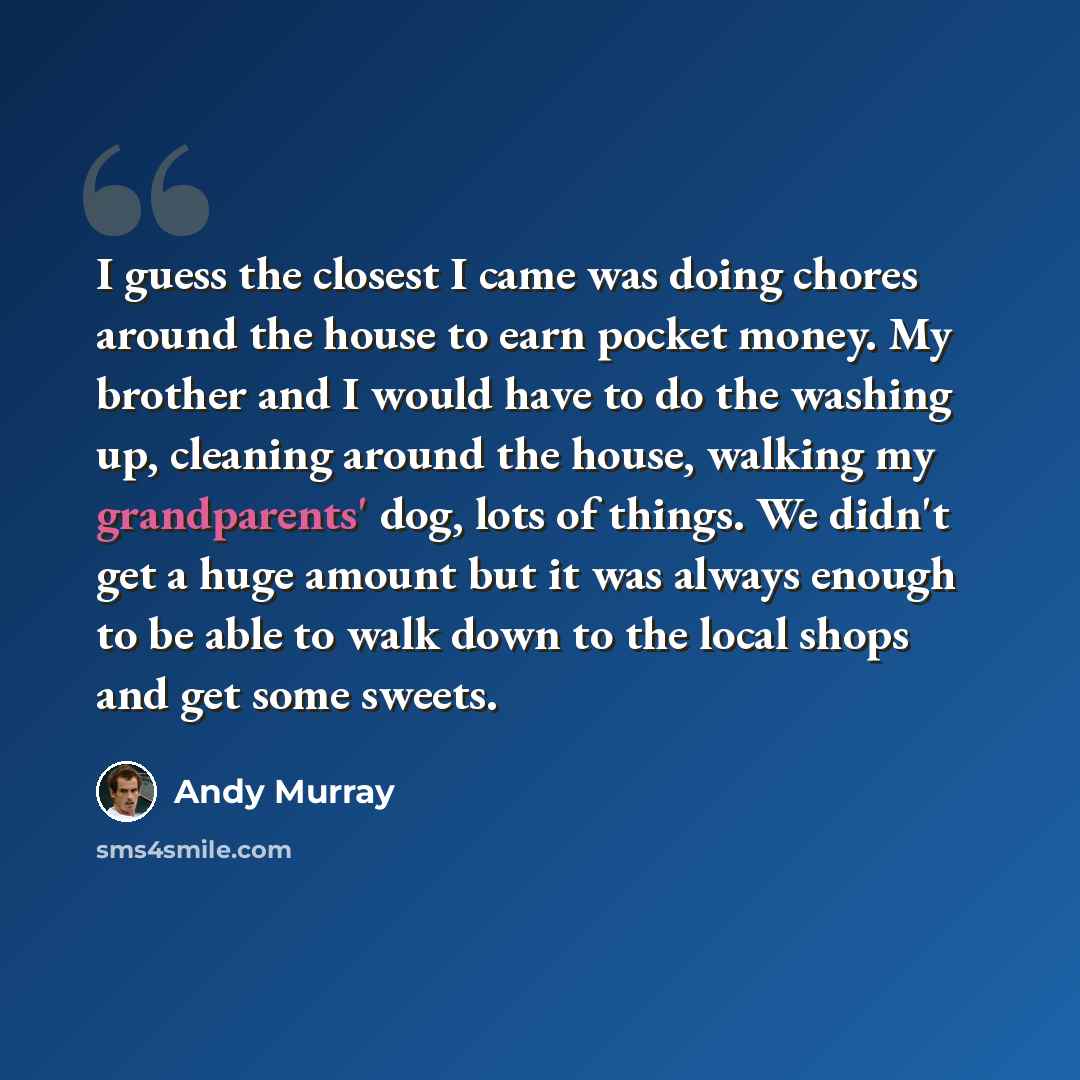 “I guess the closest I came was doing chores around the house to earn pocket money. My brother and I would have to do the washing up, cleaning around the house, walking my grandparents' dog, lots of things. We didn't get a huge amount but it was always enough to be able to walk down to the local…” quote by Andy Murray
