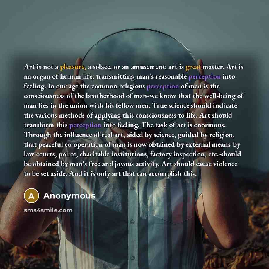 “Art is not a pleasure, a solace, or an amusement; art is great matter. Art is an organ of human life, transmitting man's reasonable perception into feeling. In our age the common religious perception of men is the consciousness of the brotherhood of man-we know that the well-being of man lies in…” quote by Anonymous