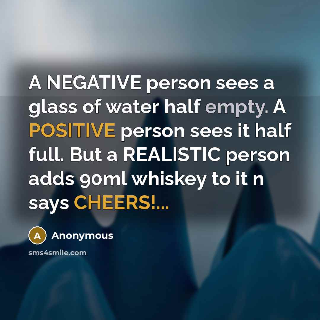 “A NEGATIVE person sees a glass of water half empty. A POSITIVE person sees it half full. But a REALISTIC person adds 90ml whiskey to it n says CHEERS!...” quote by Anonymous