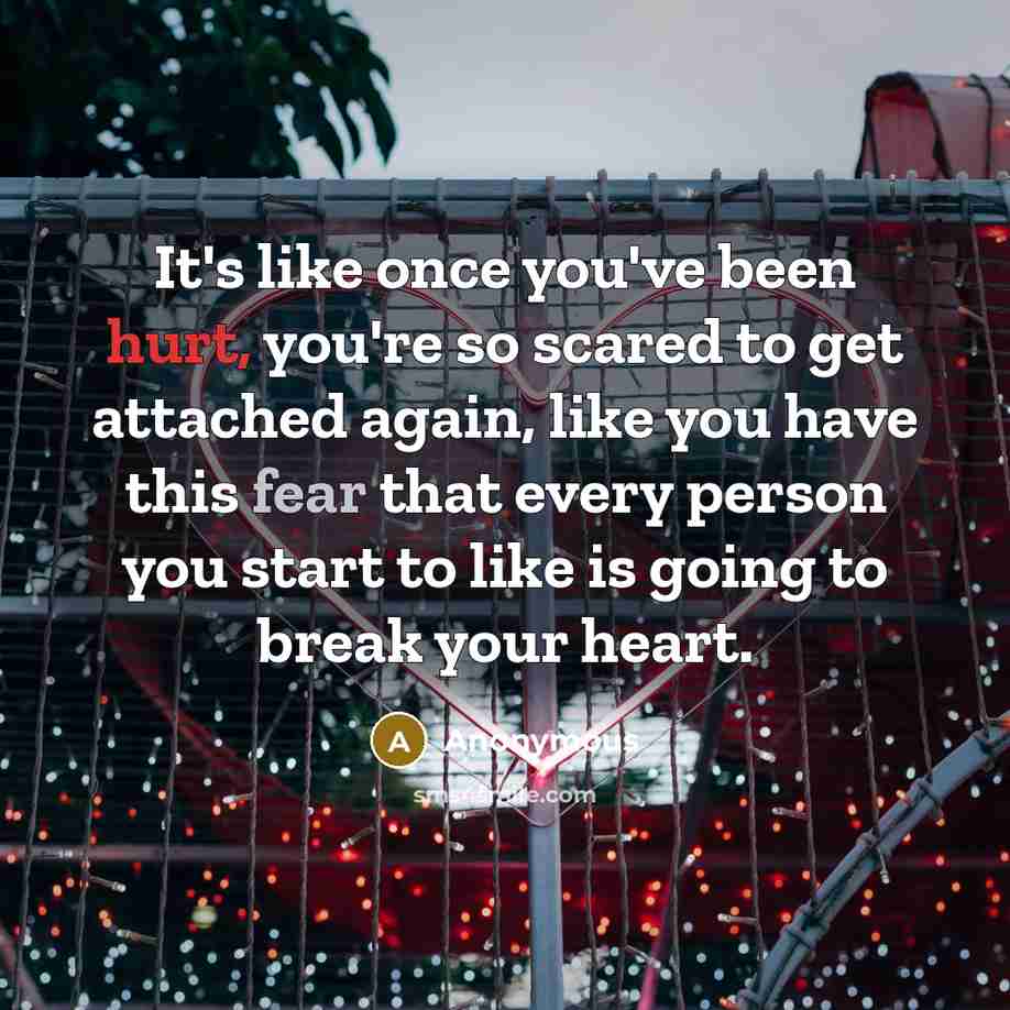 “It's like once you've been hurt, you're so scared to get attached again, like you have this fear that every person you start to like is going to break your heart.” quote by Anonymous