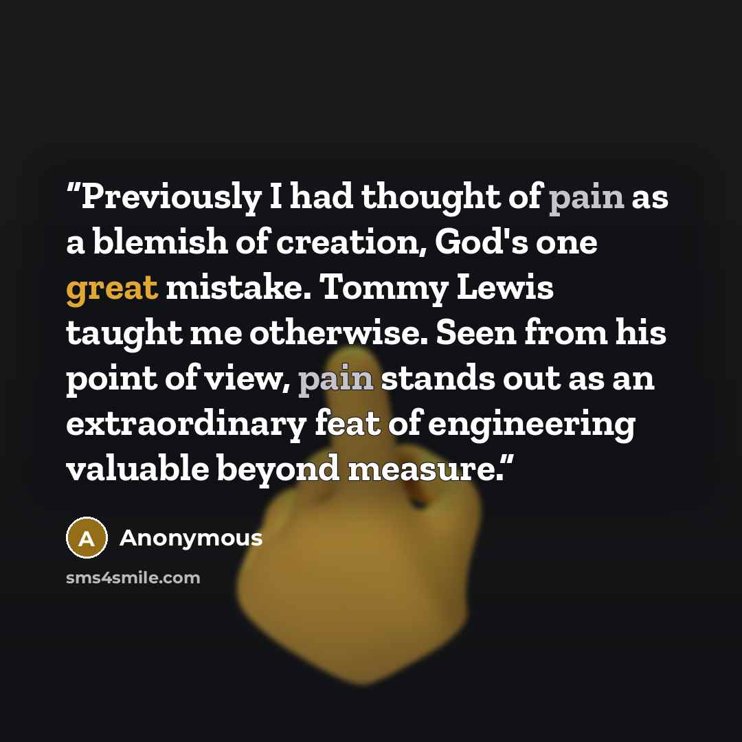 “Previously I had thought of pain as a blemish of creation, God's one great mistake. Tommy Lewis taught me otherwise. Seen from his point of view, pain stands out as an extraordinary feat of engineering valuable beyond measure.” quote by Anonymous