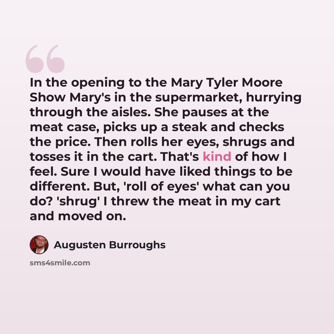 “In the opening to the Mary Tyler Moore Show Mary's in the supermarket, hurrying through the aisles. She pauses at the meat case, picks up a steak and checks the price. Then rolls her eyes, shrugs and tosses it in the cart. That's kind of how I feel. Sure I would have liked things to be different…” quote by Augusten Burroughs