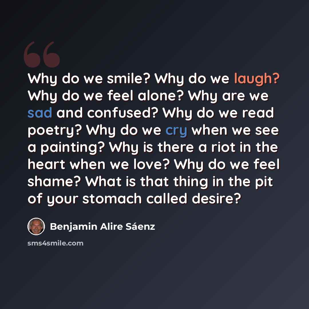“Why do we smile? Why do we laugh? Why do we feel alone? Why are we sad and confused? Why do we read poetry? Why do we cry when we see a painting? Why is there a riot in the heart when we love? Why do we feel shame? What is that thing in the pit of your stomach called desire?” quote by Benjamin Alire Saenz