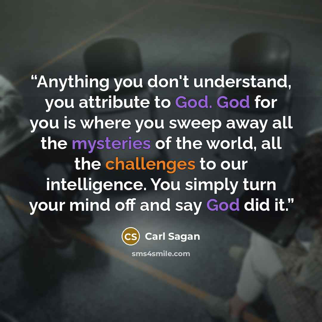 “Anything you don't understand, you attribute to God. God for you is where you sweep away all the mysteries of the world, all the challenges to our intelligence. You simply turn your mind off and say God did it.” quote by Carl Sagan
