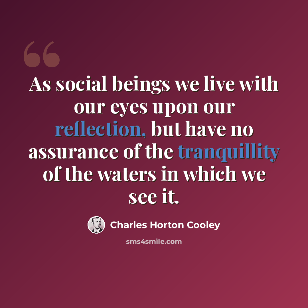 “As social beings we live with our eyes upon our reflection, but have no assurance of the tranquillity of the waters in which we see it.” quote by Charles Horton Cooley