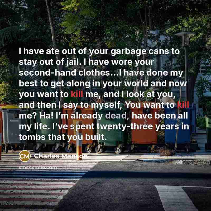 “I have ate out of your garbage cans to stay out of jail. I have wore your second-hand clothes…I have done my best to get along in your world and now you want to kill me, and I look at you, and then I say to myself, You want to kill me? Ha! I’m already dead, have been all my life. I’ve spent…” quote by Charles Manson