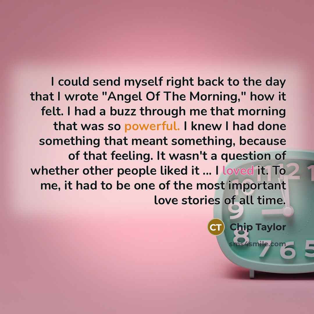 “I could send myself right back to the day that I wrote "Angel Of The Morning," how it felt. I had a buzz through me that morning that was so powerful. I knew I had done something that meant something, because of that feeling. It wasn't a question of whether other people liked it ... I loved it. To…” quote by Chip Taylor