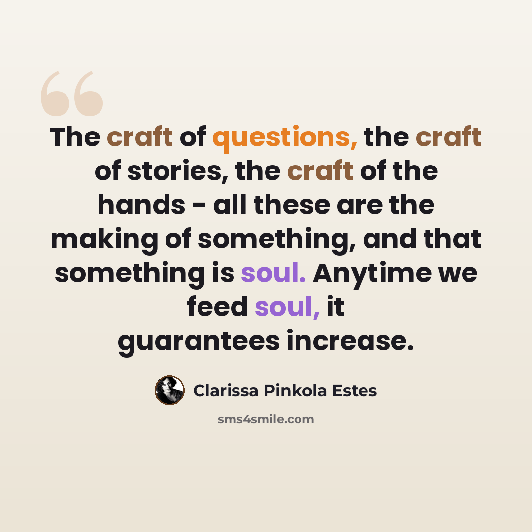 “The craft of questions, the craft of stories, the craft of the hands - all these are the making of something, and that something is soul. Anytime we feed soul, it guarantees increase.” quote by Clarissa Pinkola Estes