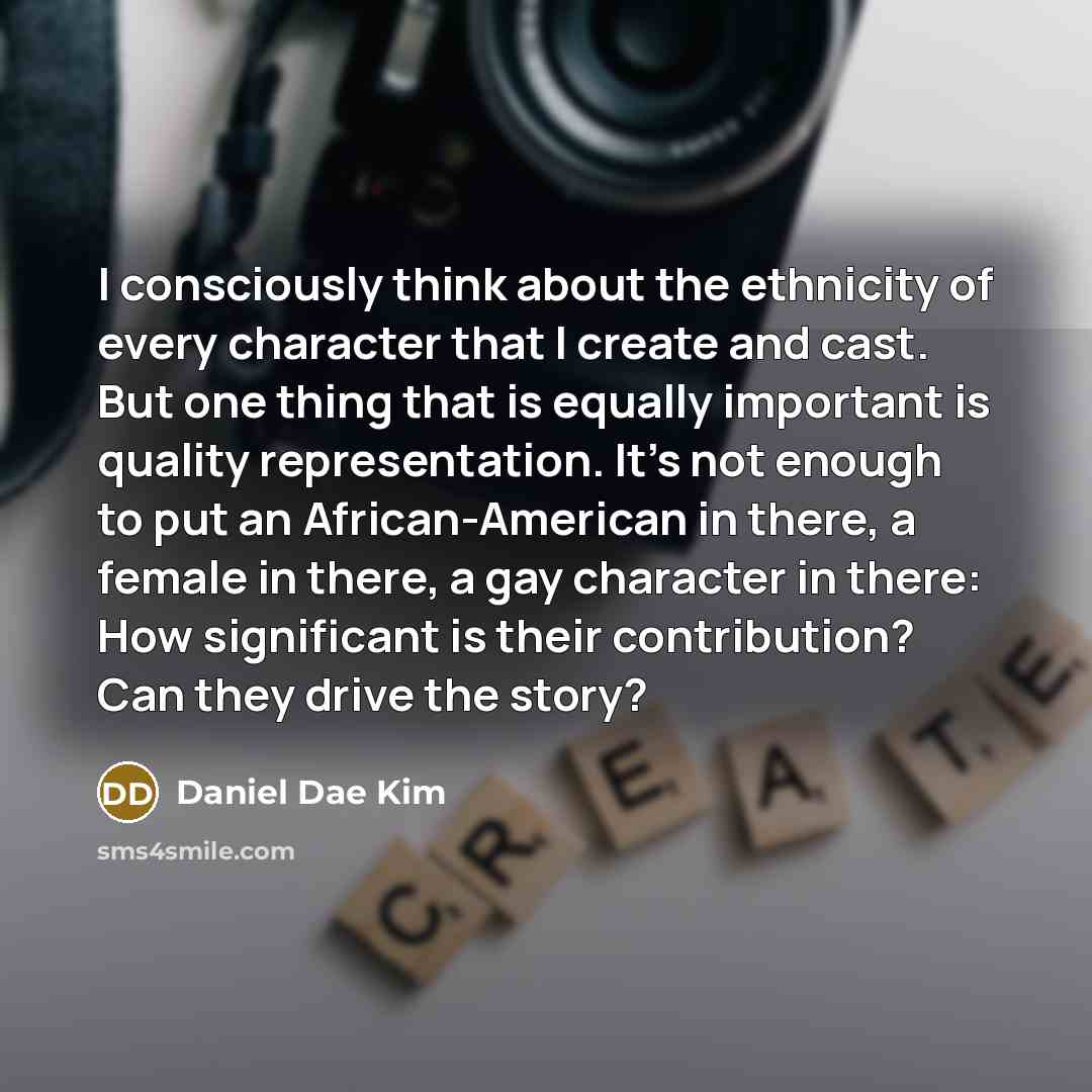 “I consciously think about the ethnicity of every character that I create and cast. But one thing that is equally important is quality representation. It's not enough to put an African-American in there, a female in there, a gay character in there: How significant is their contribution? Can they…” quote by Daniel Dae Kim