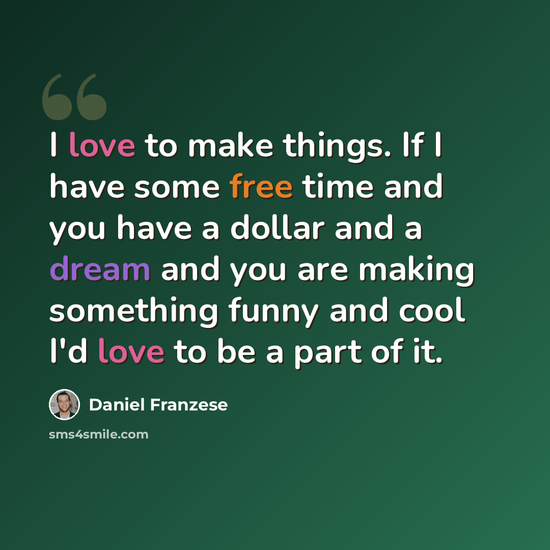 “I love to make things. If I have some free time and you have a dollar and a dream and you are making something funny and cool I'd love to be a part of it.” quote by Daniel Franzese