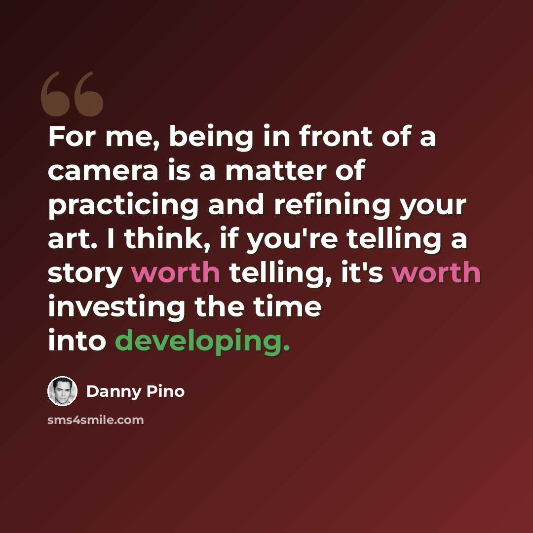 “For me, being in front of a camera is a matter of practicing and refining your art. I think, if you're telling a story worth telling, it's worth investing the time into developing.” quote by Danny Pino