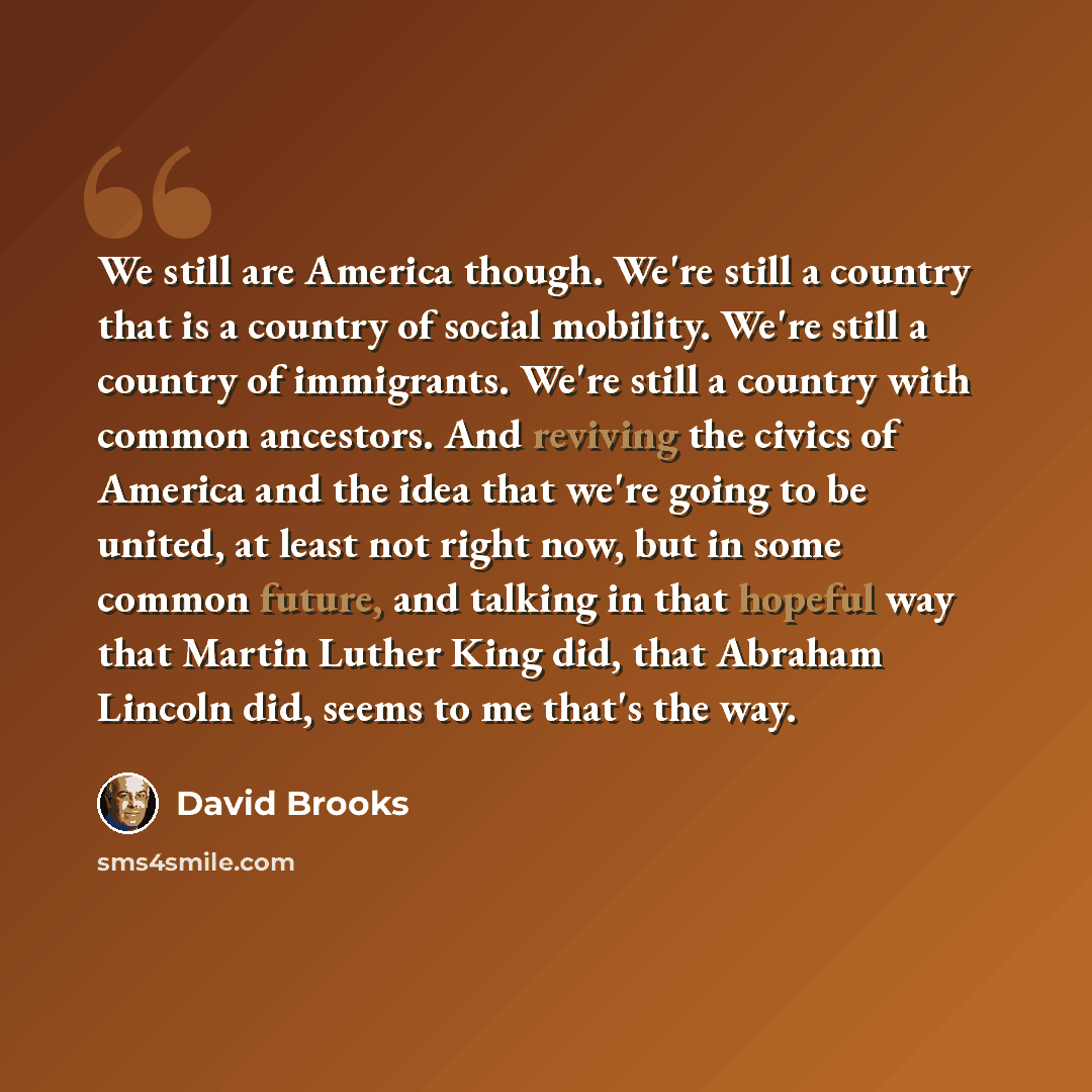 “We still are America though. We're still a country that is a country of social mobility. We're still a country of immigrants. We're still a country with common ancestors. And reviving the civics of America and the idea that we're going to be united, at least not right now, but in some common…” quote by David Brooks