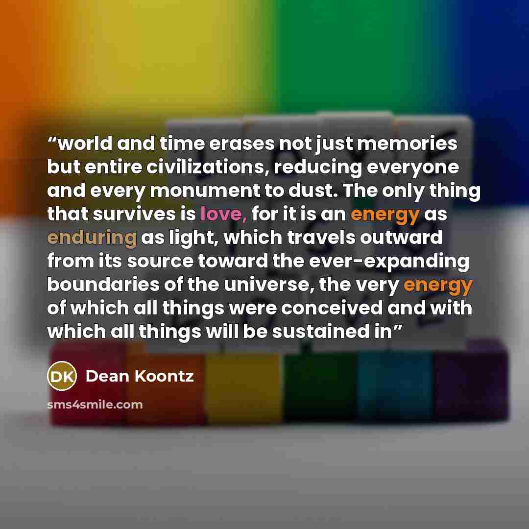 “world and time erases not just memories but entire civilizations, reducing everyone and every monument to dust. The only thing that survives is love, for it is an energy as enduring as light, which travels outward from its source toward the ever-expanding boundaries of the universe, the very…” quote by Dean Koontz