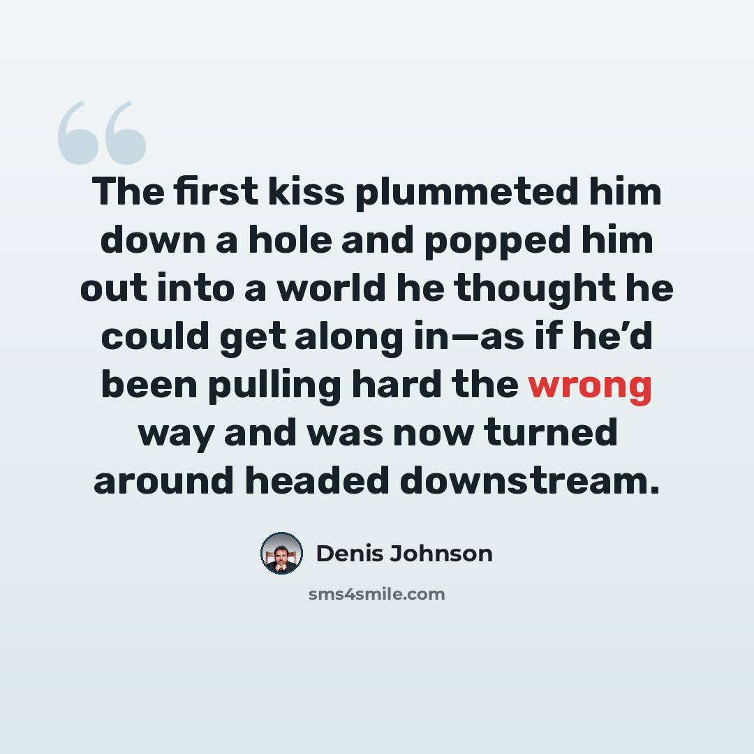 “The first kiss plummeted him down a hole and popped him out into a world he thought he could get along in—as if he’d been pulling hard the wrong way and was now turned around headed downstream.” quote by Denis Johnson