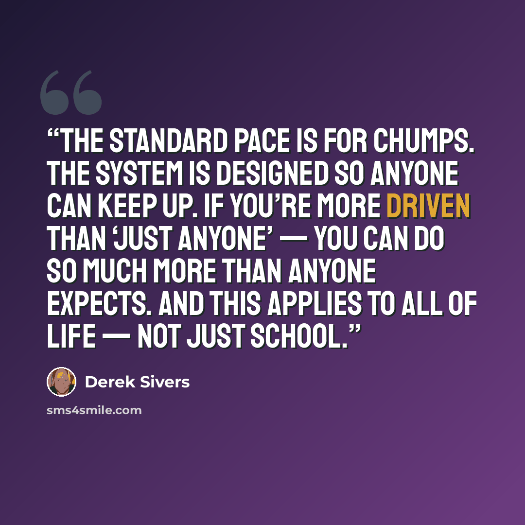 “The standard pace is for chumps. The system is designed so anyone can keep up. If you’re more driven than ‘just anyone’ — you can do so much more than anyone expects. And this applies to ALL of life — not just school.” quote by Derek Sivers