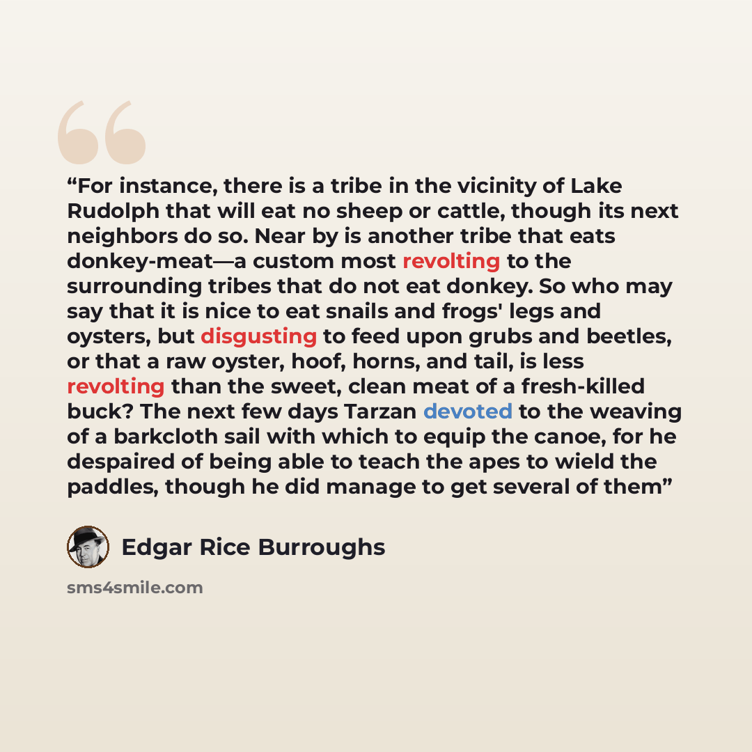 “For instance, there is a tribe in the vicinity of Lake Rudolph that will eat no sheep or cattle, though its next neighbors do so. Near by is another tribe that eats donkey-meat—a custom most revolting to the surrounding tribes that do not eat donkey. So who may say that it is nice to eat snails…” quote by Edgar Rice Burroughs