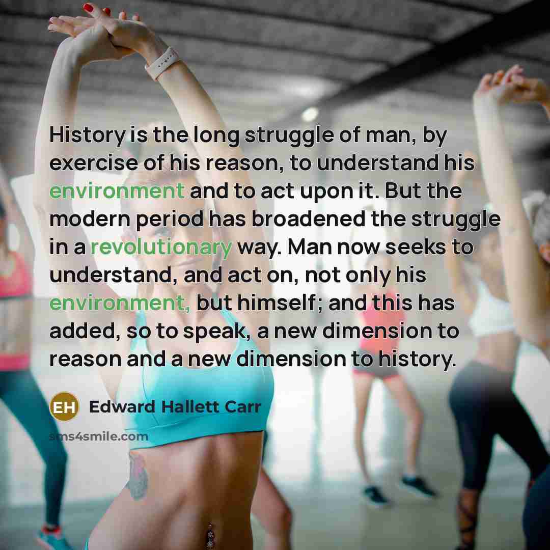 “History is the long struggle of man, by exercise of his reason, to understand his environment and to act upon it. But the modern period has broadened the struggle in a revolutionary way. Man now seeks to understand, and act on, not only his environment, but himself; and this has added, so to…” quote by Edward Hallett Carr
