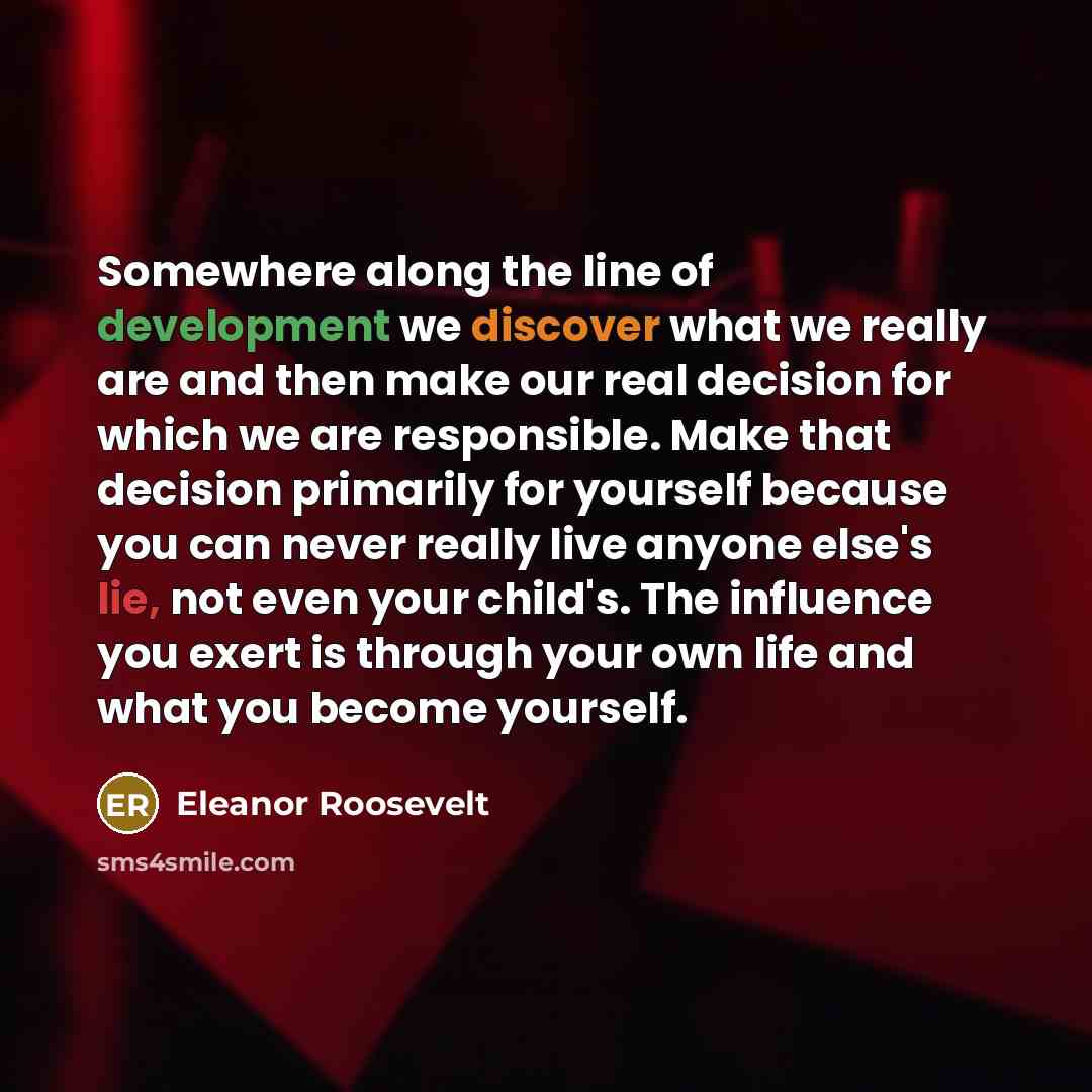 “Somewhere along the line of development we discover what we really are and then make our real decision for which we are responsible. Make that decision primarily for yourself because you can never really live anyone else's lie, not even your child's. The influence you exert is through your own…” quote by Eleanor Roosevelt