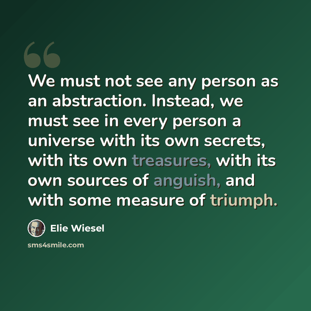“We must not see any person as an abstraction. Instead, we must see in every person a universe with its own secrets, with its own treasures, with its own sources of anguish, and with some measure of triumph.” quote by Elie Wiesel