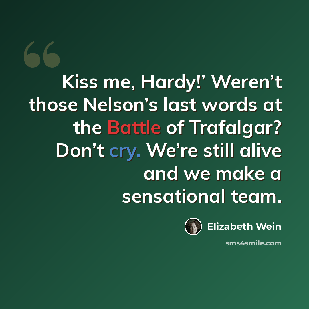 “Kiss me, Hardy!’ Weren’t those Nelson’s last words at the Battle of Trafalgar? Don’t cry. We’re still alive and we make a sensational team.” quote by Elizabeth Wein