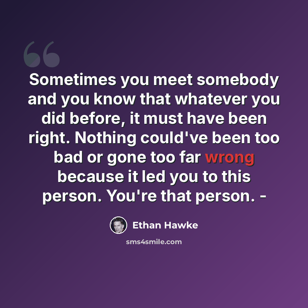 “Sometimes you meet somebody and you know that whatever you did before, it must have been right. Nothing could've been too bad or gone too far wrong because it led you to this person. You're that person. -” quote by Ethan Hawke