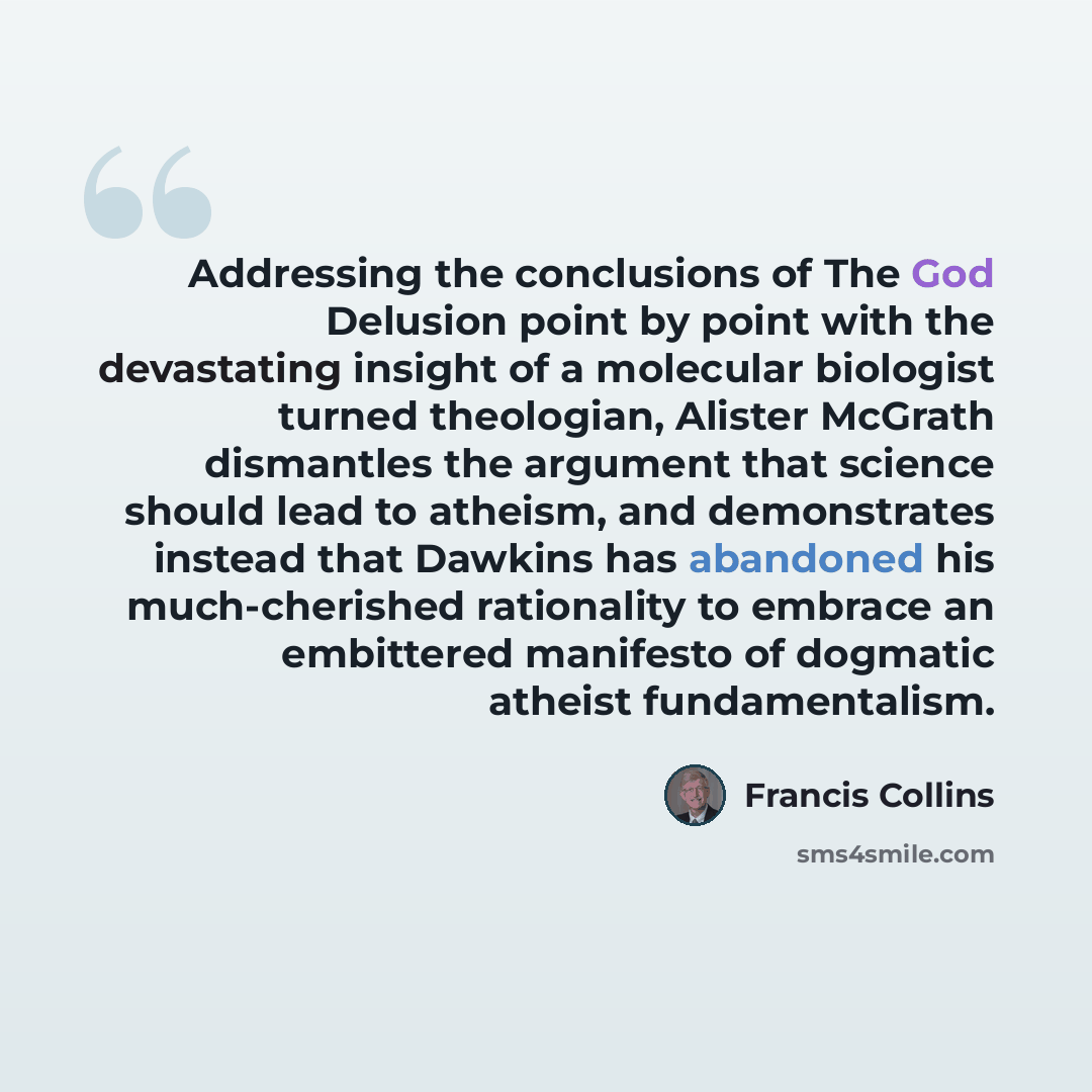 “Addressing the conclusions of The God Delusion point by point with the devastating insight of a molecular biologist turned theologian, Alister McGrath dismantles the argument that science should lead to atheism, and demonstrates instead that Dawkins has abandoned his much-cherished rationality to…” quote by Francis Collins