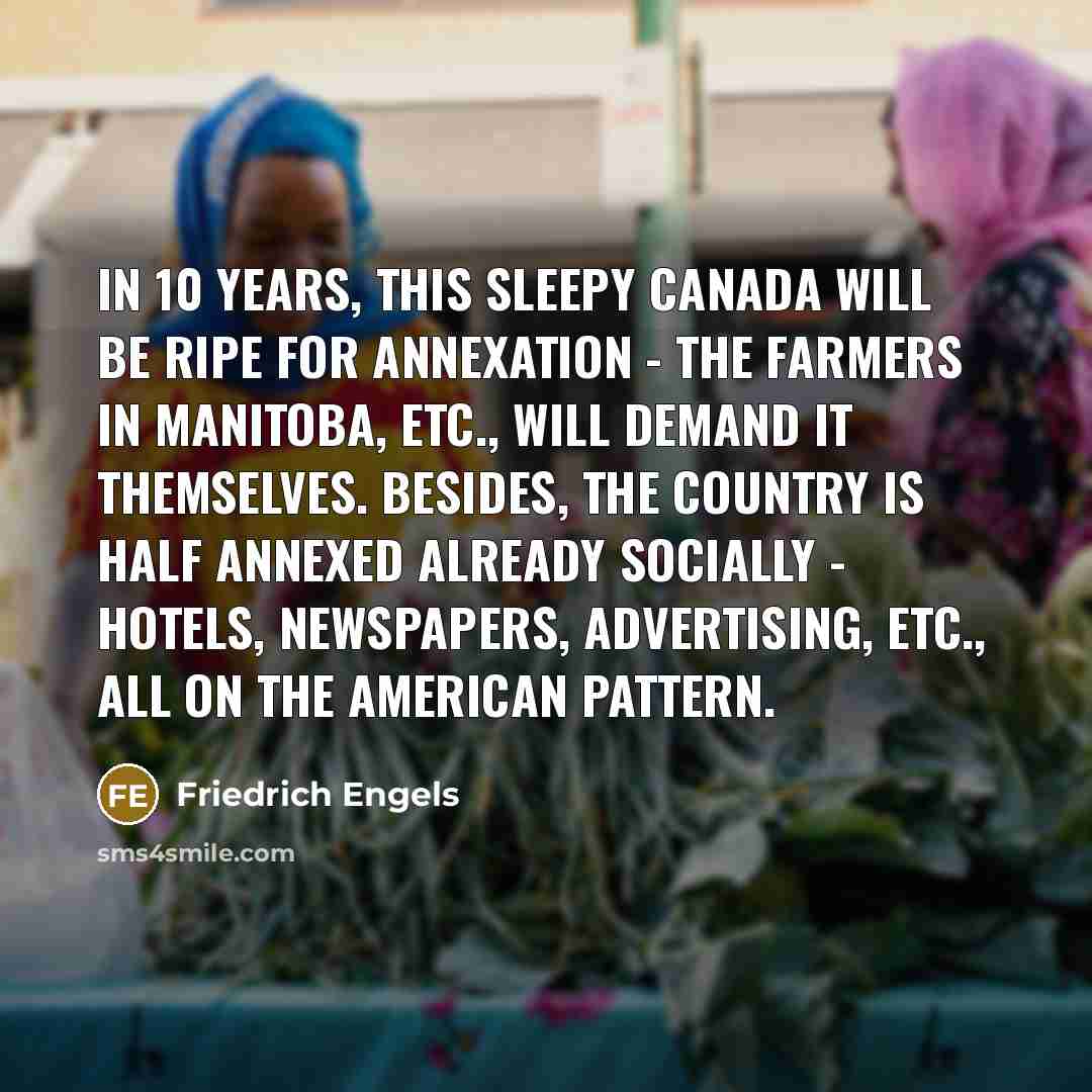 “In 10 years, this sleepy Canada will be ripe for annexation - the farmers in Manitoba, etc., will demand it themselves. Besides, the country is half annexed already socially - hotels, newspapers, advertising, etc., all on the American pattern.” quote by Friedrich Engels