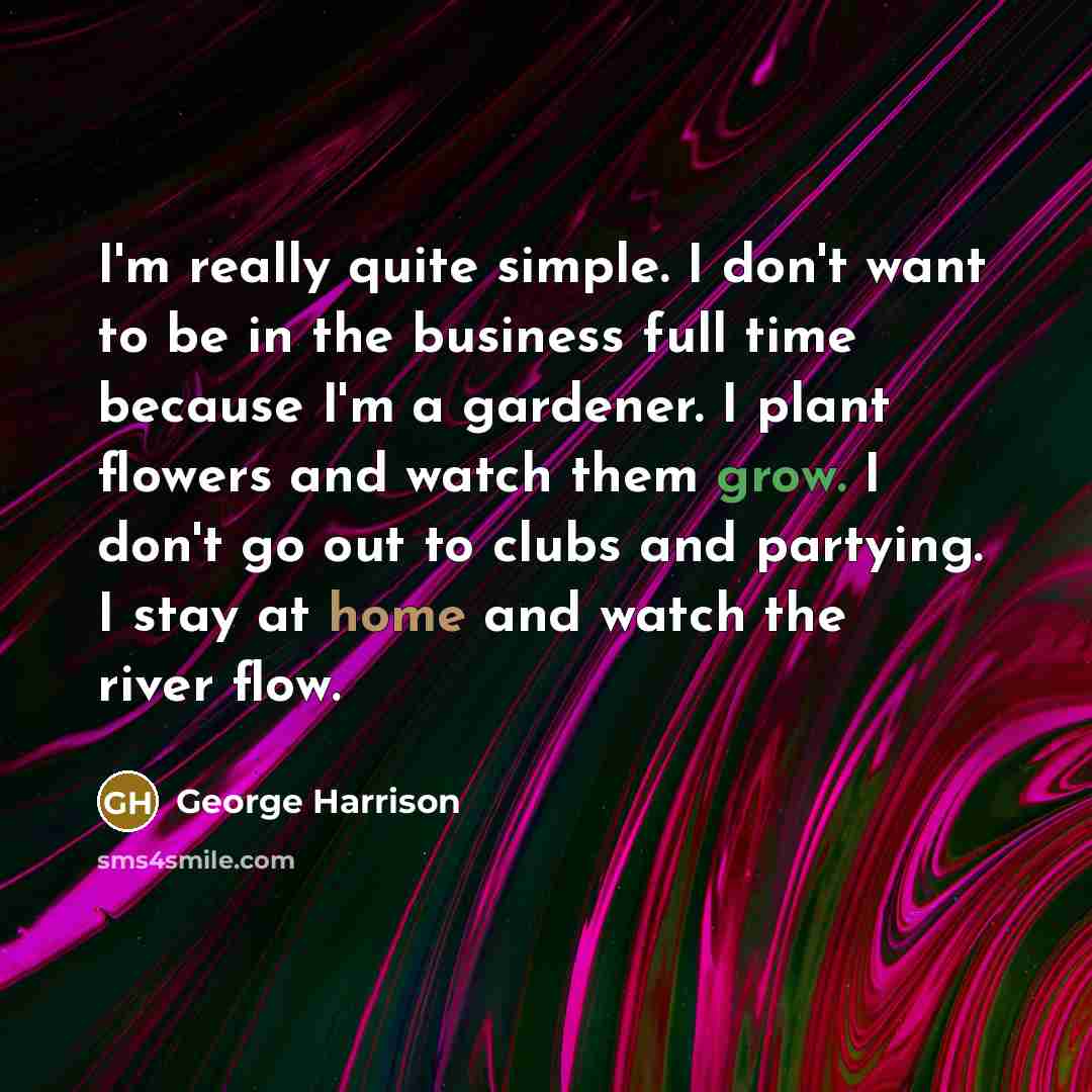 “I'm really quite simple. I don't want to be in the business full time because I'm a gardener. I plant flowers and watch them grow. I don't go out to clubs and partying. I stay at home and watch the river flow.” quote by George Harrison
