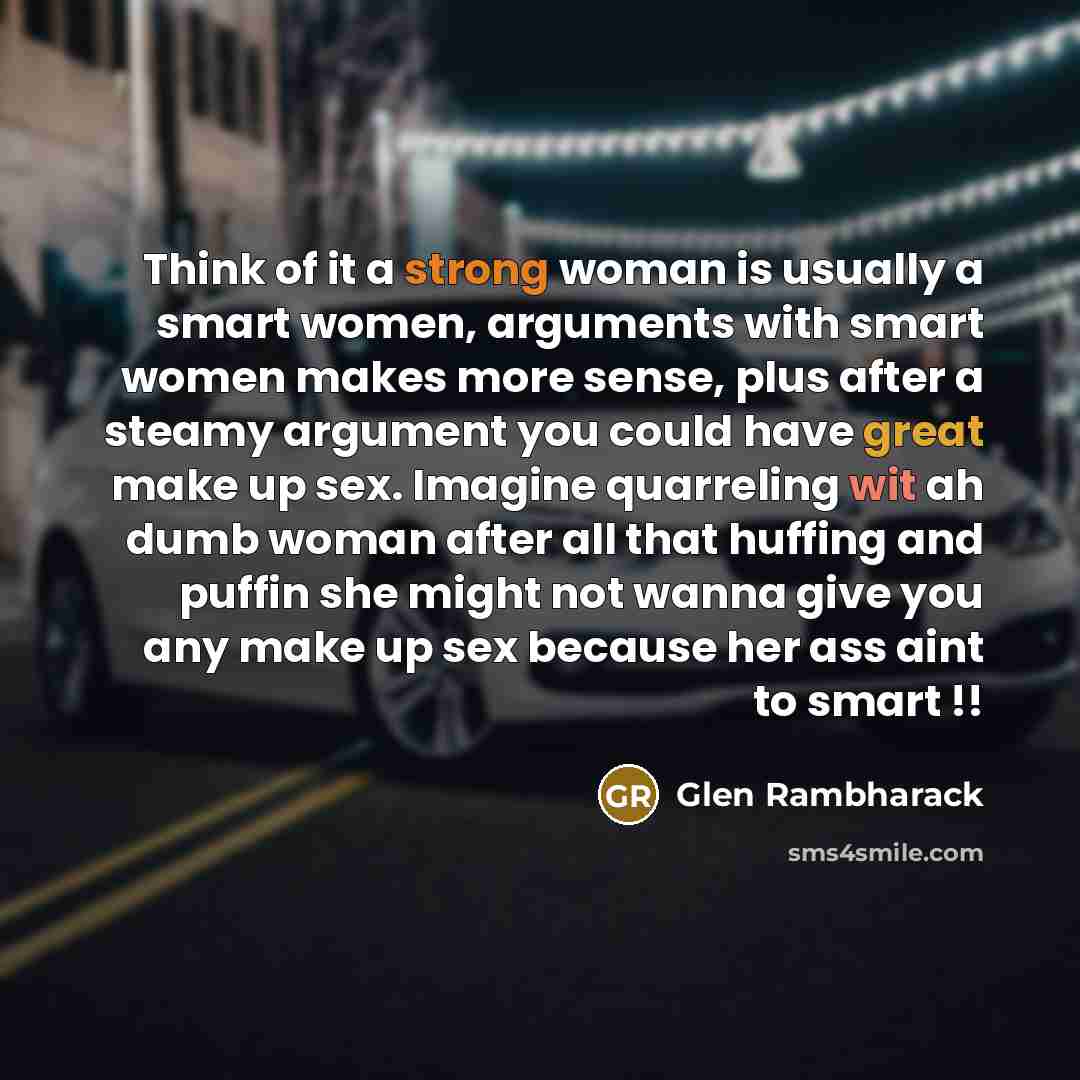 “Think of it a strong woman is usually a smart women, arguments with smart women makes more sense, plus after a steamy argument you could have great make up sex. Imagine quarreling wit ah dumb woman after all that huffing and puffin she might not wanna give you any make up sex because her ass aint…” quote by Glen Rambharack