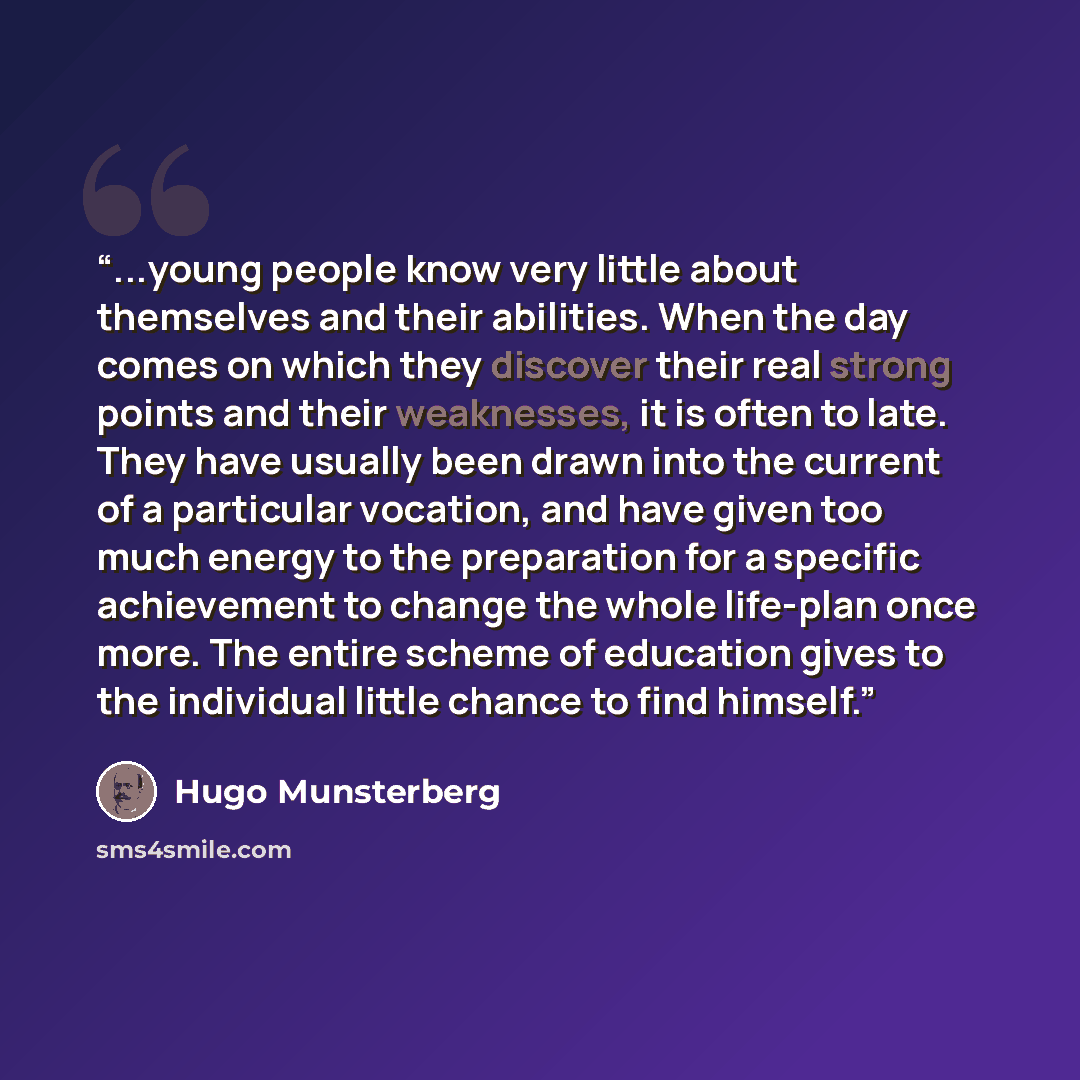 “...young people know very little about themselves and their abilities. When the day comes on which they discover their real strong points and their weaknesses, it is often to late. They have usually been drawn into the current of a particular vocation, and have given too much energy to the…” quote by Hugo Munsterberg