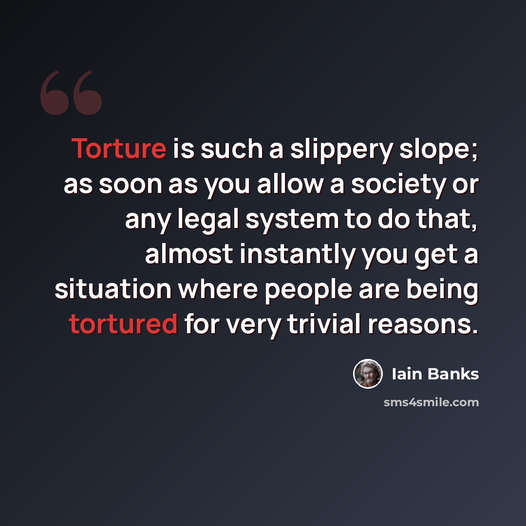 “Torture is such a slippery slope; as soon as you allow a society or any legal system to do that, almost instantly you get a situation where people are being tortured for very trivial reasons.” quote by Iain Banks