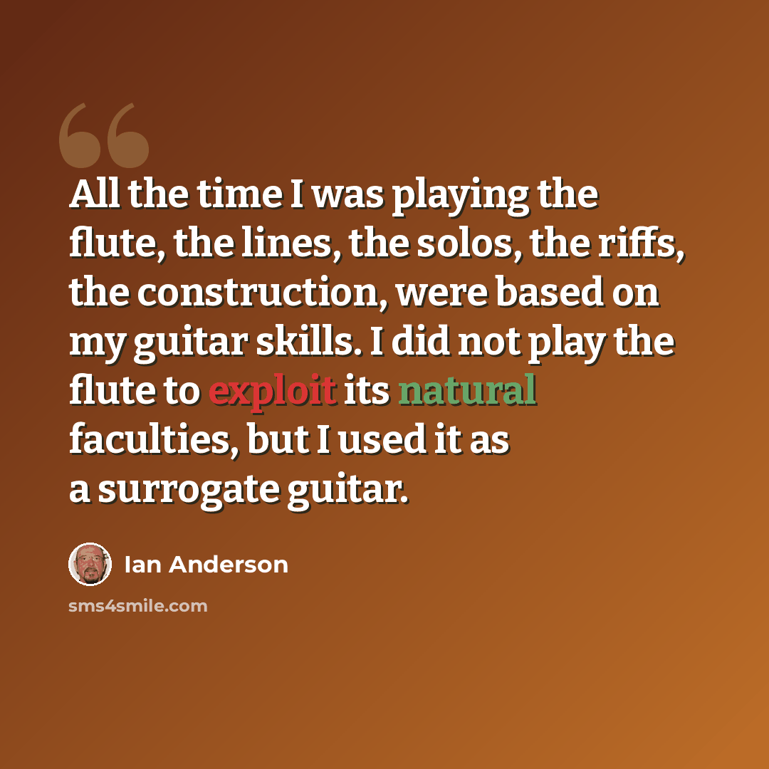 “All the time I was playing the flute, the lines, the solos, the riffs, the construction, were based on my guitar skills. I did not play the flute to exploit its natural faculties, but I used it as a surrogate guitar.” quote by Ian Anderson