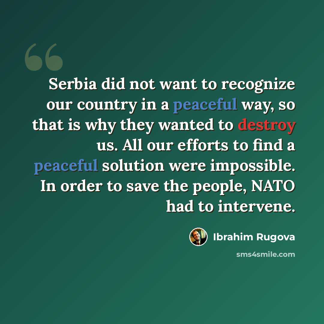 “Serbia did not want to recognize our country in a peaceful way, so that is why they wanted to destroy us. All our efforts to find a peaceful solution were impossible. In order to save the people, NATO had to intervene.” quote by Ibrahim Rugova
