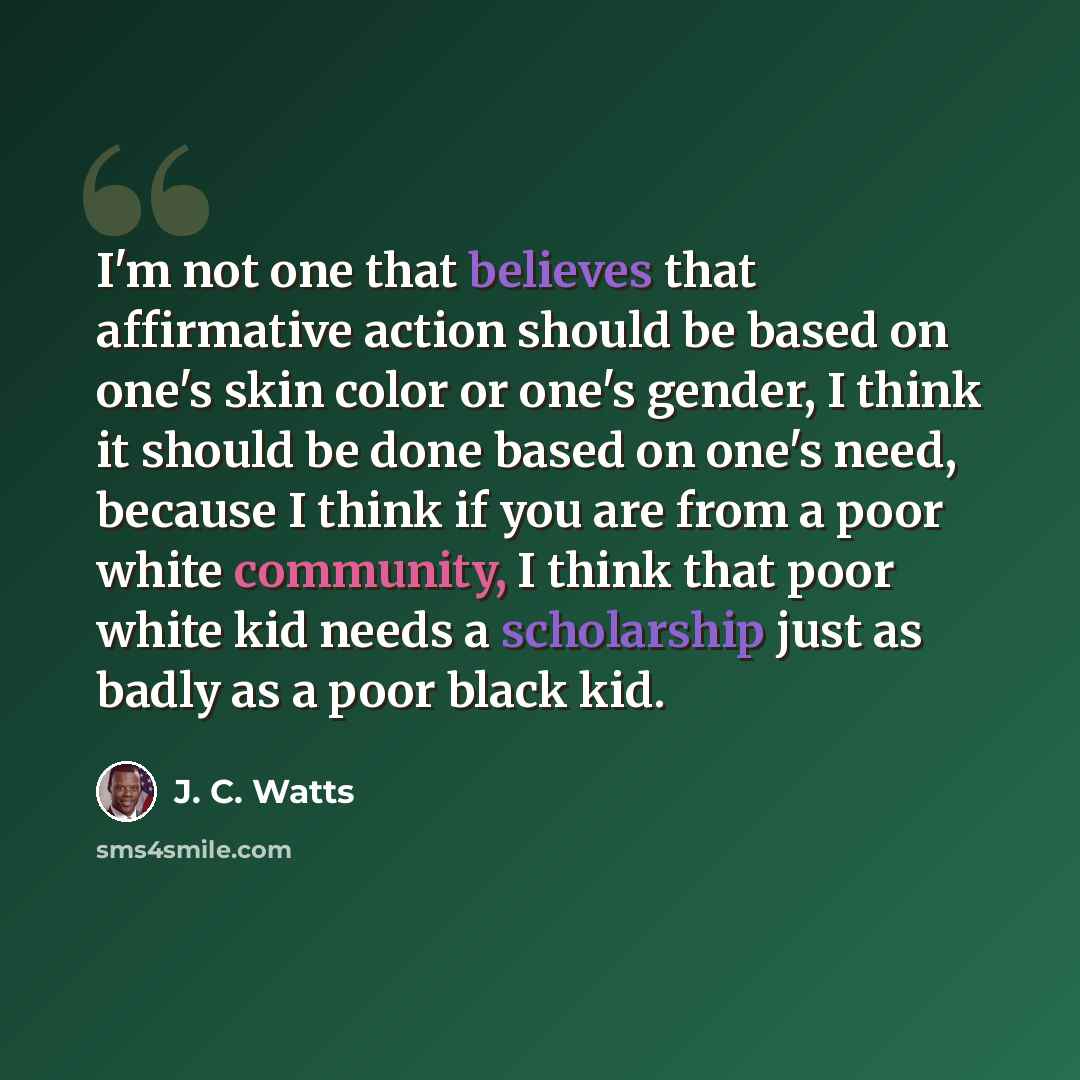“I'm not one that believes that affirmative action should be based on one's skin color or one's gender, I think it should be done based on one's need, because I think if you are from a poor white community, I think that poor white kid needs a scholarship just as badly as a poor black kid.” quote by J. C. Watts