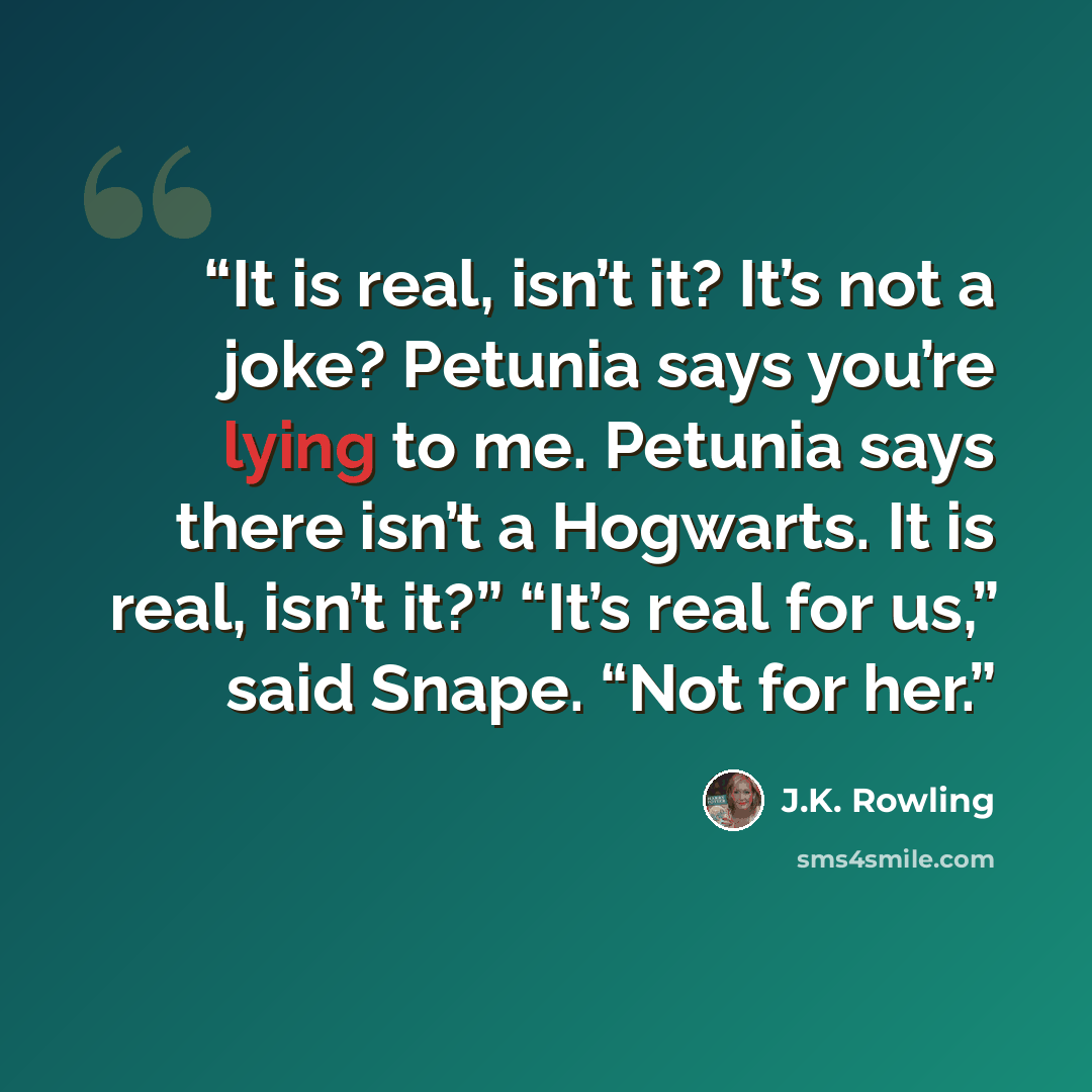 “It is real, isn’t it? It’s not a joke? Petunia says you’re lying to me. Petunia says there isn’t a Hogwarts. It is real, isn’t it?” “It’s real for us,” said Snape. “Not for her.” quote by J.K. Rowling