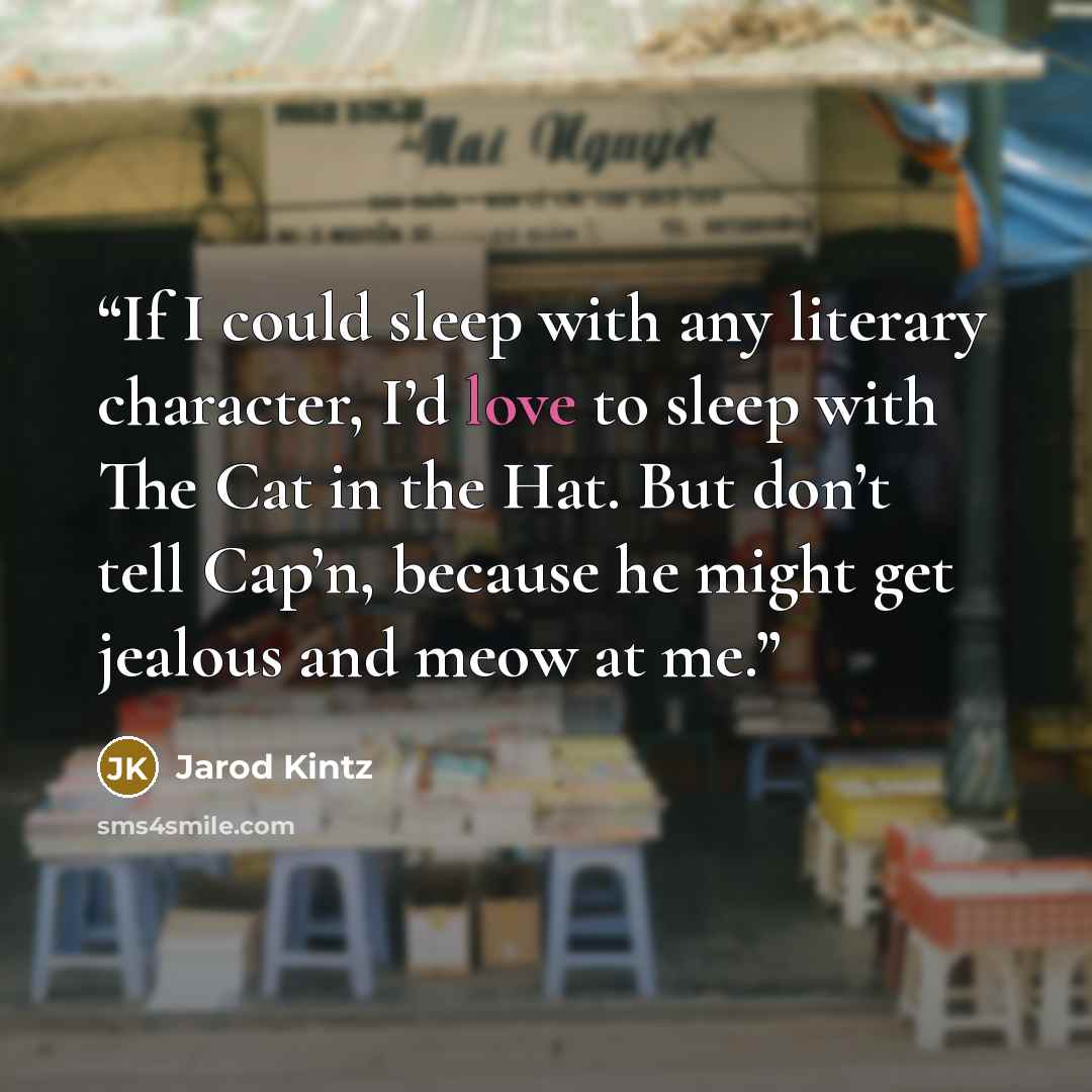 “If I could sleep with any literary character, I’d love to sleep with The Cat in the Hat. But don’t tell Cap’n, because he might get jealous and meow at me.” quote by Jarod Kintz