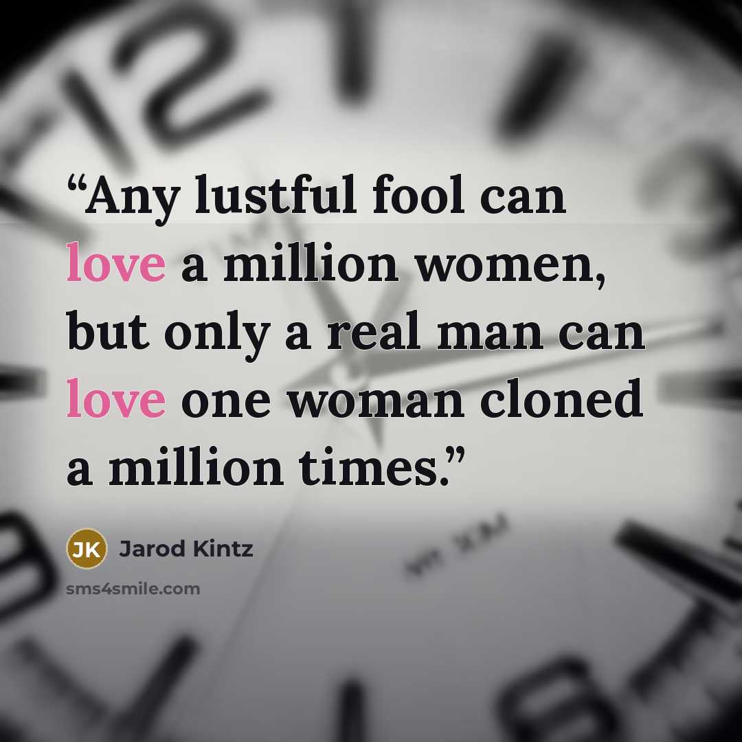 “Any lustful fool can love a million women, but only a real man can love one woman cloned a million times.” quote by Jarod Kintz