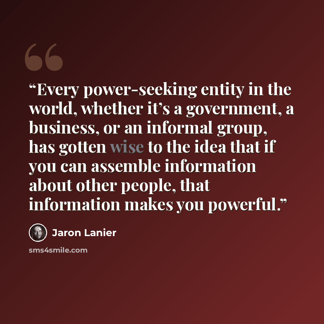 “Every power-seeking entity in the world, whether it’s a government, a business, or an informal group, has gotten wise to the idea that if you can assemble information about other people, that information makes you powerful.” quote by Jaron Lanier