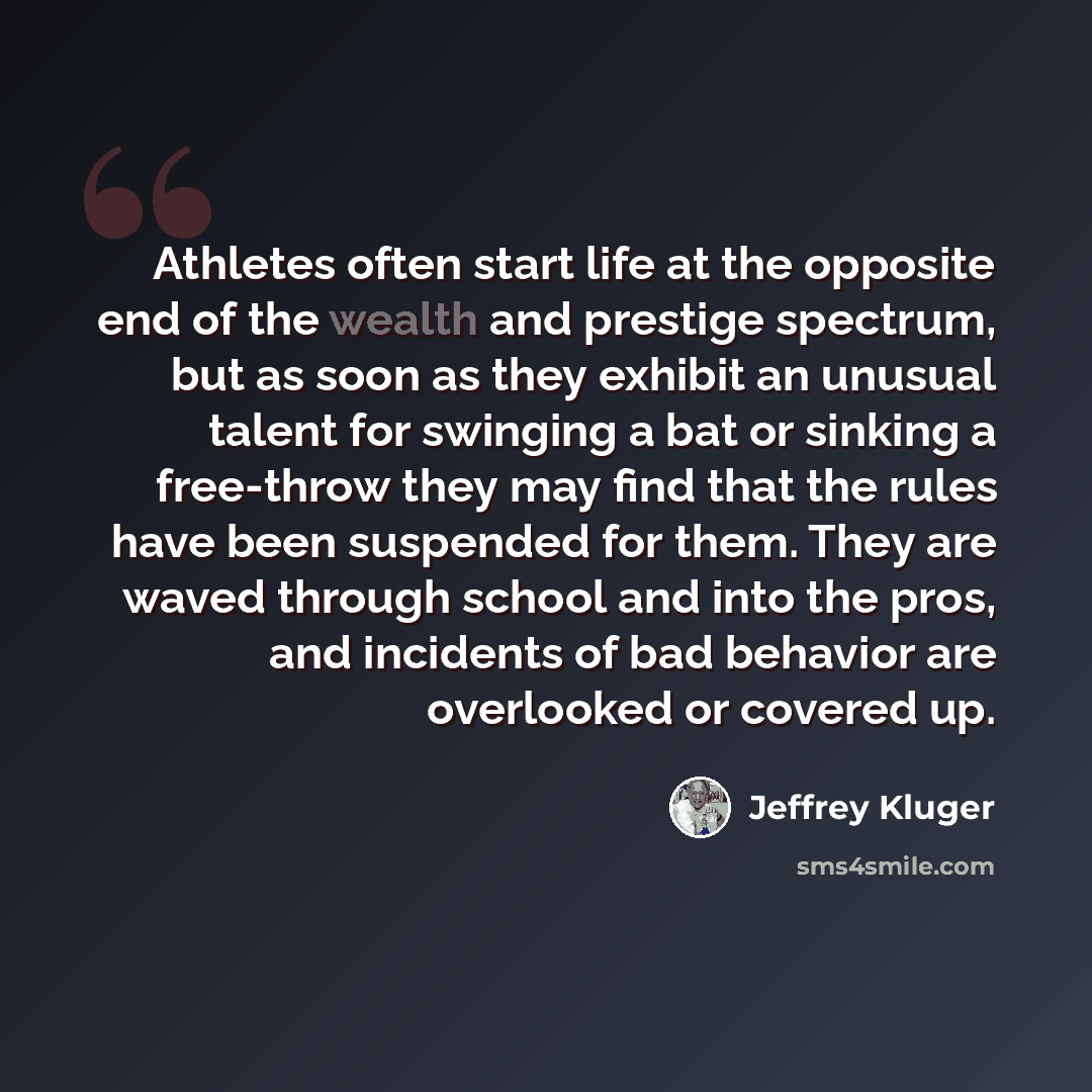 “Athletes often start life at the opposite end of the wealth and prestige spectrum, but as soon as they exhibit an unusual talent for swinging a bat or sinking a free-throw they may find that the rules have been suspended for them. They are waved through school and into the pros, and incidents of…” quote by Jeffrey Kluger