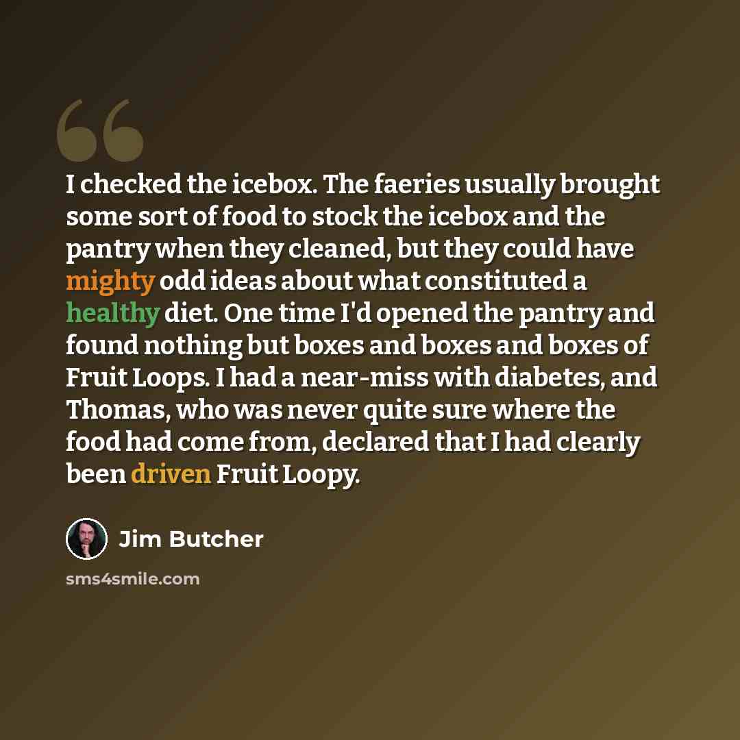“I checked the icebox. The faeries usually brought some sort of food to stock the icebox and the pantry when they cleaned, but they could have mighty odd ideas about what constituted a healthy diet. One time I'd opened the pantry and found nothing but boxes and boxes and boxes of Fruit Loops. I had…” quote by Jim Butcher