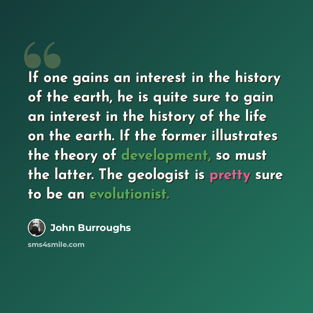“If one gains an interest in the history of the earth, he is quite sure to gain an interest in the history of the life on the earth. If the former illustrates the theory of development, so must the latter. The geologist is pretty sure to be an evolutionist.” quote by John Burroughs