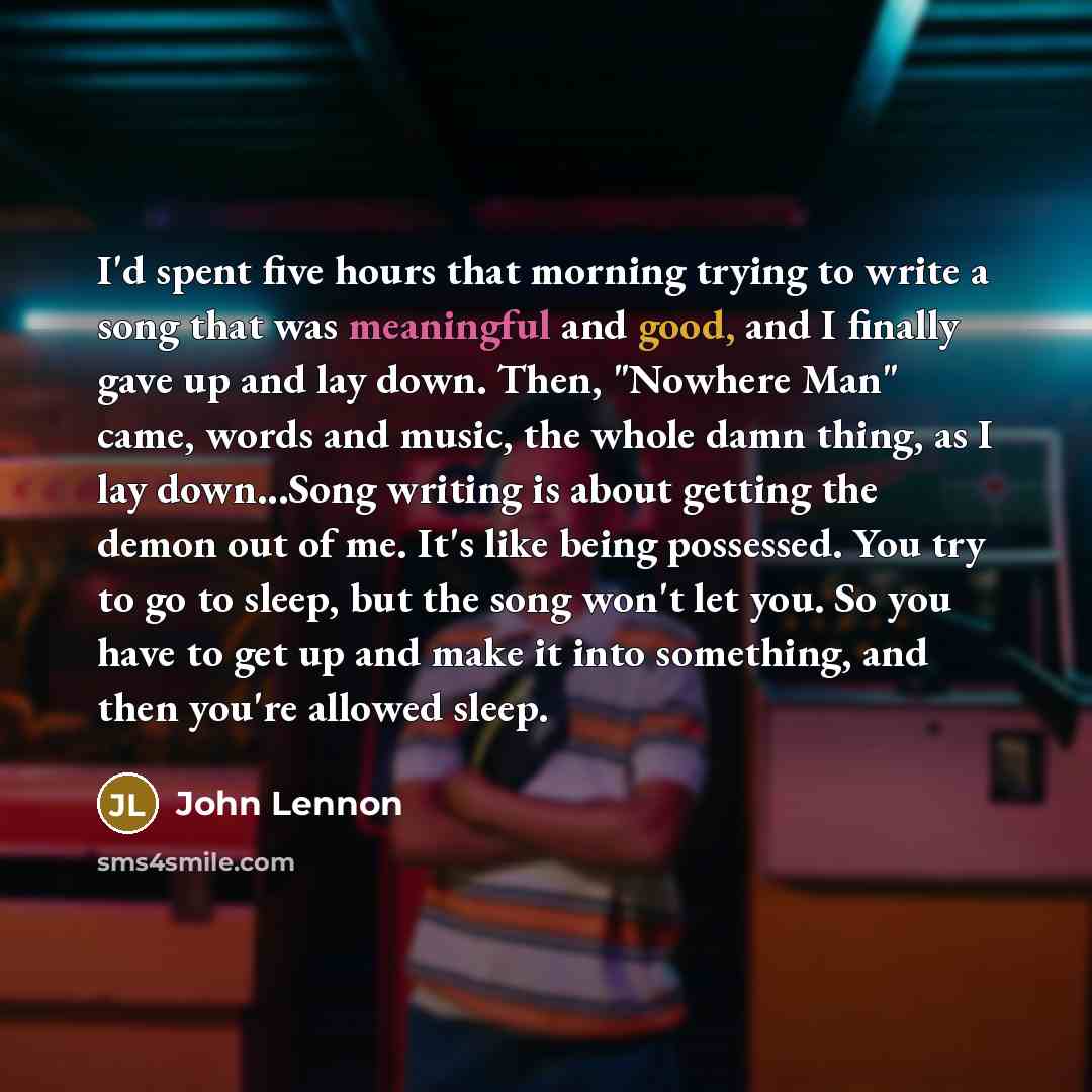“I'd spent five hours that morning trying to write a song that was meaningful and good, and I finally gave up and lay down. Then, "Nowhere Man" came, words and music, the whole damn thing, as I lay down...Song writing is about getting the demon out of me. It's like being possessed. You try to go to…” quote by John Lennon