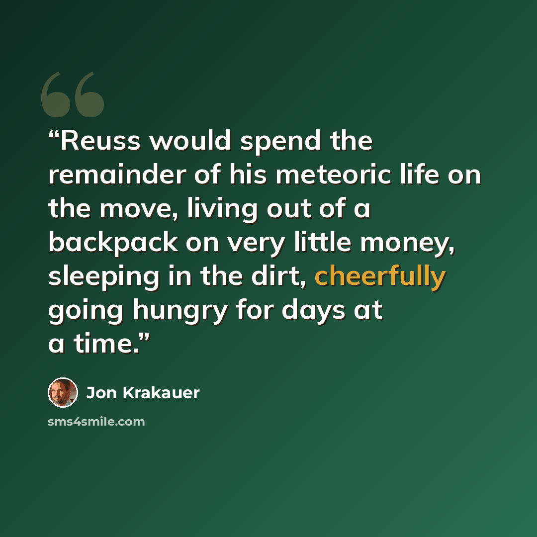 “Reuss would spend the remainder of his meteoric life on the move, living out of a backpack on very little money, sleeping in the dirt, cheerfully going hungry for days at a time.” quote by Jon Krakauer