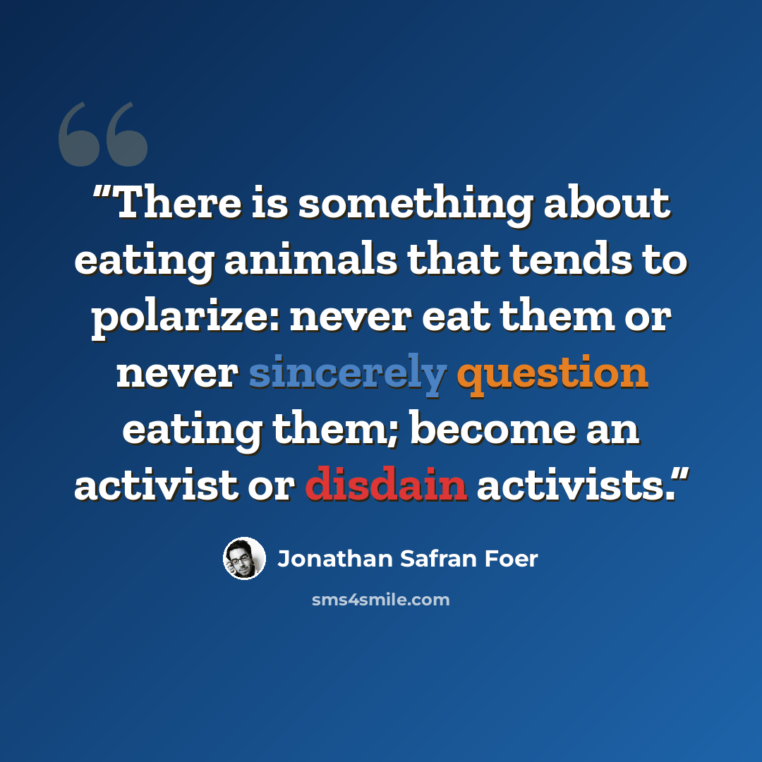 “There is something about eating animals that tends to polarize: never eat them or never sincerely question eating them; become an activist or disdain activists.” quote by Jonathan Safran Foer