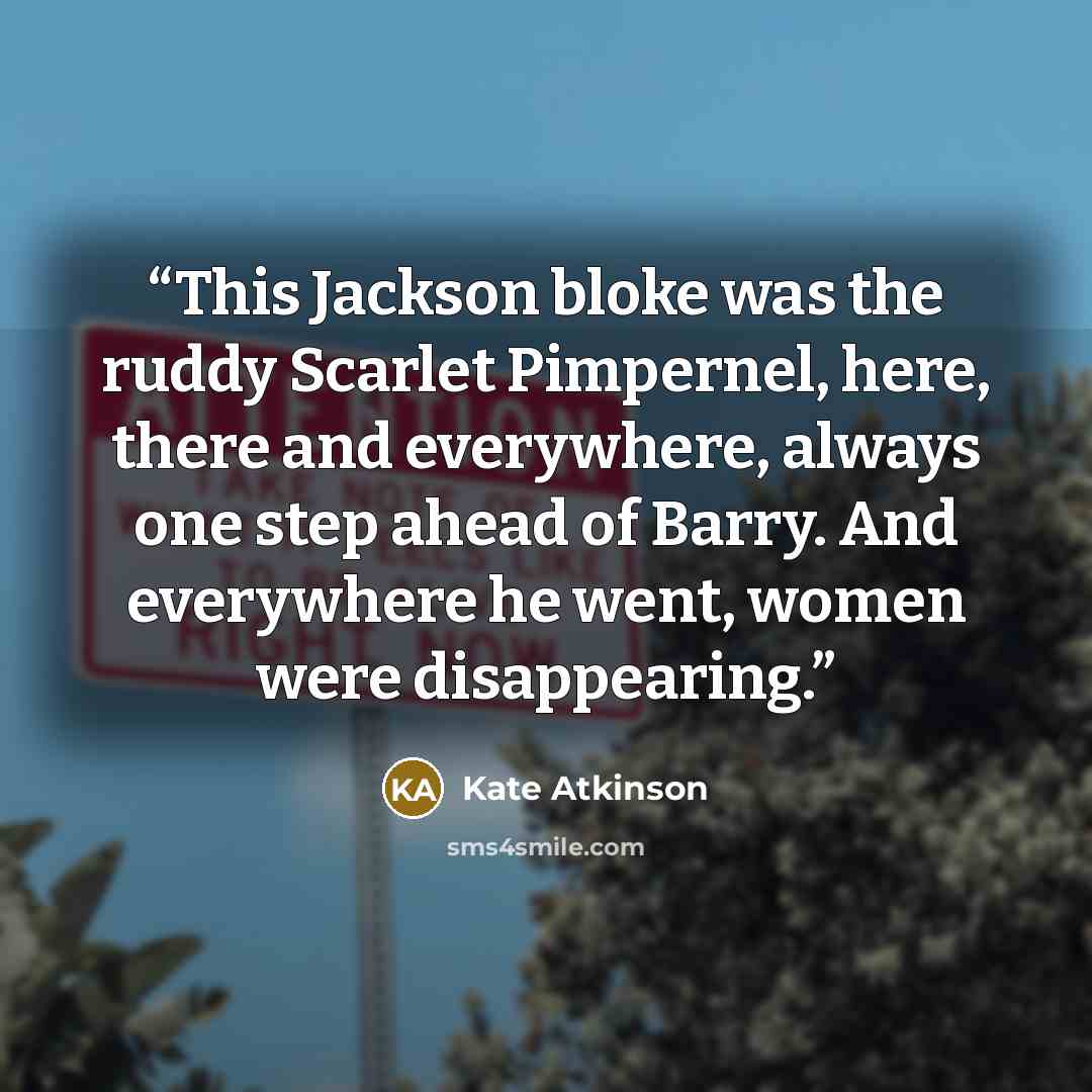 “This Jackson bloke was the ruddy Scarlet Pimpernel, here, there and everywhere, always one step ahead of Barry. And everywhere he went, women were disappearing.” quote by Kate Atkinson
